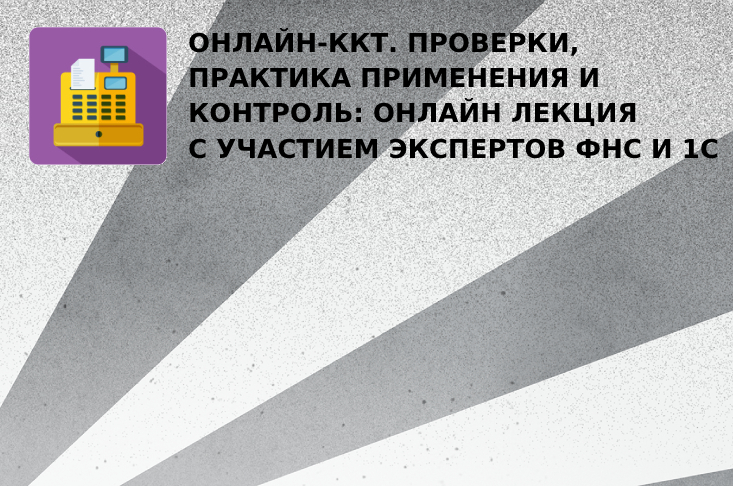 Онлайн-ККТ. Проверки, практика применения и контроль: онлайн лекция с участием экспертов ФНС и 1С
