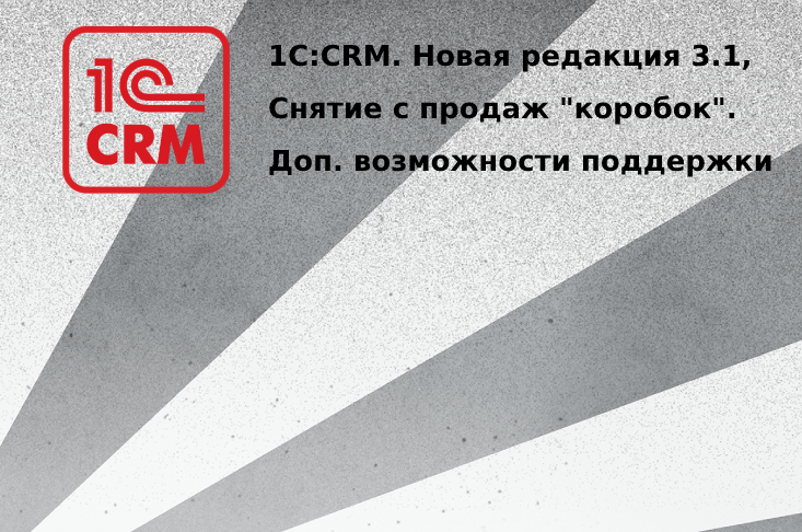 1С:CRM. Выпуск новой редакции 3.1, снятие с продаж коробочных версий и дополнительные возможности поддержки